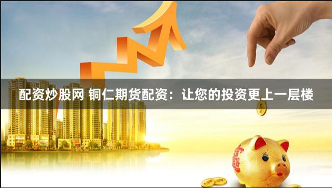 配资炒股网 铜仁期货配资：让您的投资更上一层楼