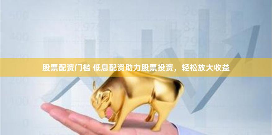 股票配资门槛 低息配资助力股票投资，轻松放大收益