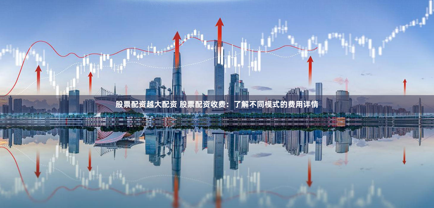 股票配资越大配资 股票配资收费：了解不同模式的费用详情