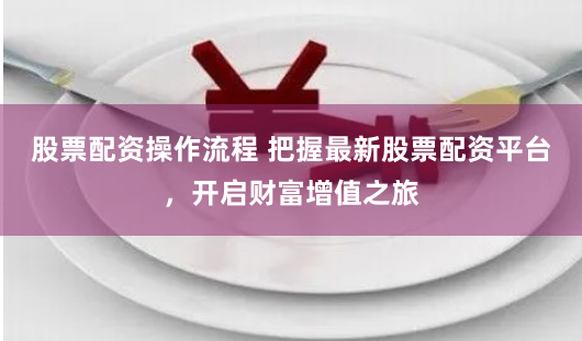 股票配资操作流程 把握最新股票配资平台，开启财富增值之旅