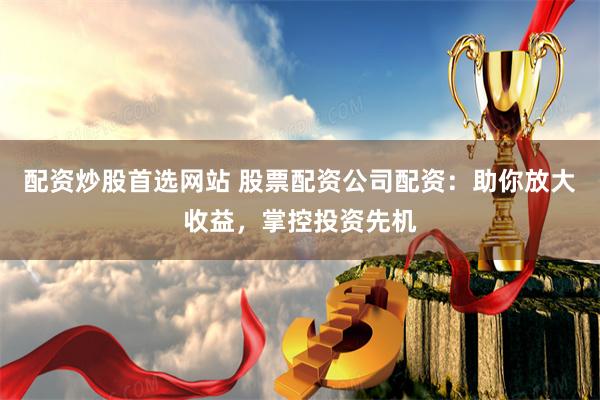 配资炒股首选网站 股票配资公司配资：助你放大收益，掌控投资先机
