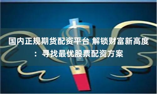 国内正规期货配资平台 解锁财富新高度：寻找最优股票配资方案