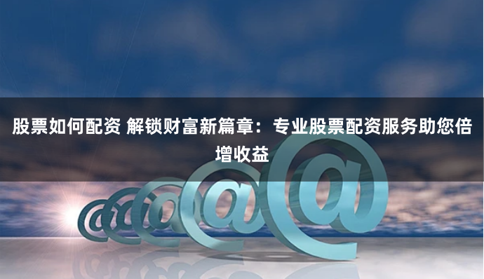 股票如何配资 解锁财富新篇章：专业股票配资服务助您倍增收益