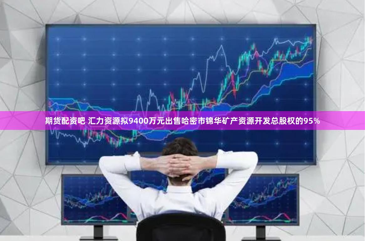 期货配资吧 汇力资源拟9400万元出售哈密市锦华矿产资源开发总股权的95%