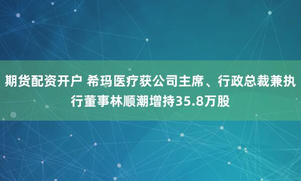 期货配资开户 希玛医疗获公司主席、行政总裁兼执行董事林顺潮增持35.8万股