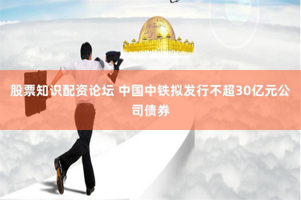股票知识配资论坛 中国中铁拟发行不超30亿元公司债券