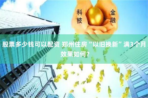 股票多少钱可以配资 郑州住房“以旧换新”满3个月 效果如何？