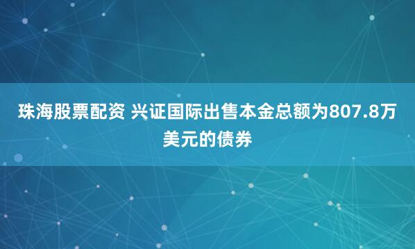 珠海股票配资 兴证国际出售本金总额为807.8万美元的债券