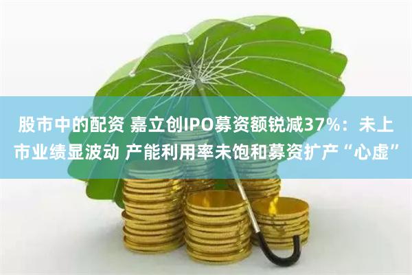 股市中的配资 嘉立创IPO募资额锐减37%：未上市业绩显波动 产能利用率未饱和募资扩产“心虚”