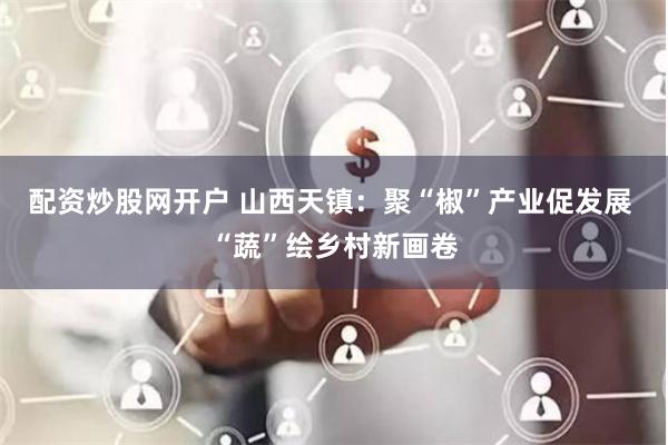 配资炒股网开户 山西天镇：聚“椒”产业促发展 “蔬”绘乡村新画卷