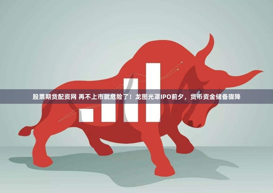 股票期货配资网 再不上市就危险了！龙图光罩IPO前夕，货币资金储备骤降