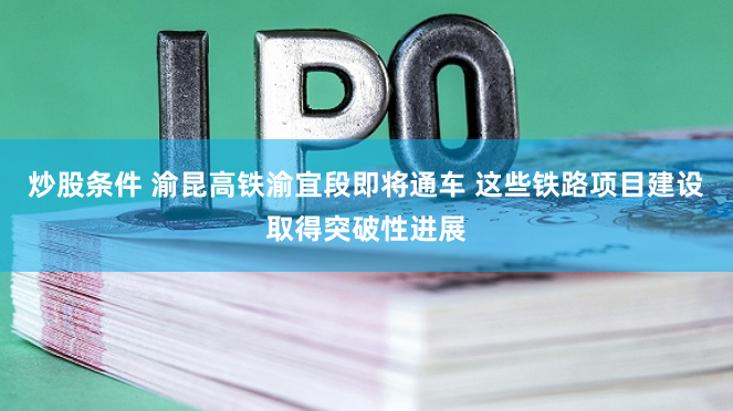 炒股条件 渝昆高铁渝宜段即将通车 这些铁路项目建设取得突破性进展