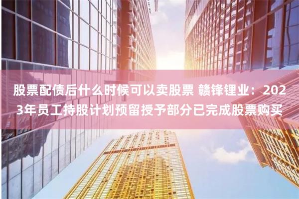 股票配债后什么时候可以卖股票 赣锋锂业：2023年员工持股计划预留授予部分已完成股票购买