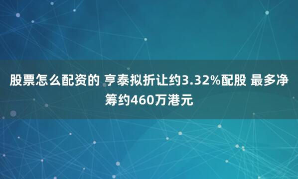 股票怎么配资的 亨泰拟折让约3.32%配股 最多净筹约460万港元