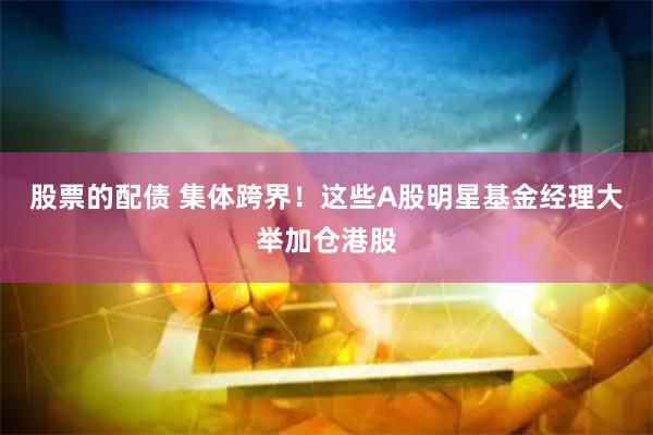 股票的配债 集体跨界！这些A股明星基金经理大举加仓港股