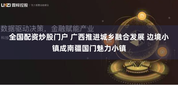 全国配资炒股门户 广西推进城乡融合发展 边境小镇成南疆国门魅力小镇