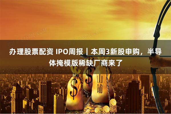 办理股票配资 IPO周报｜本周3新股申购，半导体掩模版稀缺厂商来了