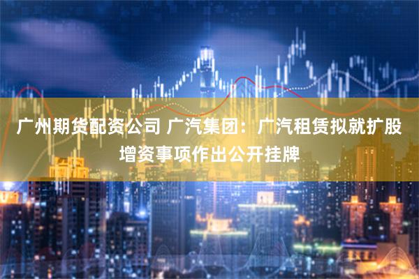 广州期货配资公司 广汽集团：广汽租赁拟就扩股增资事项作出公开挂牌