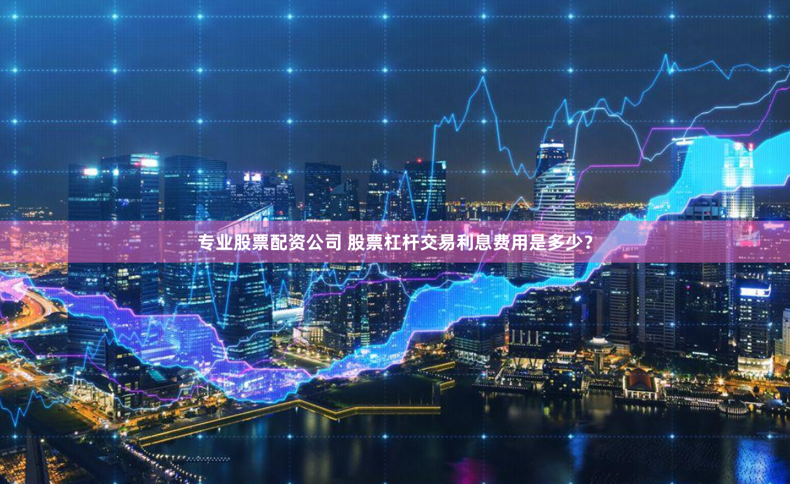 专业股票配资公司 股票杠杆交易利息费用是多少？