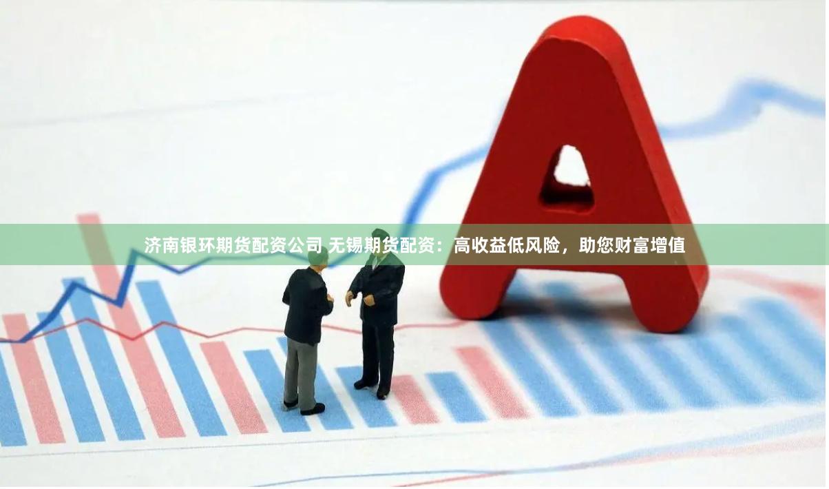 济南银环期货配资公司 无锡期货配资：高收益低风险，助您财富增值