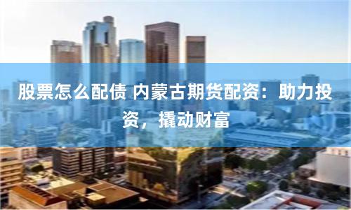 股票怎么配债 内蒙古期货配资：助力投资，撬动财富