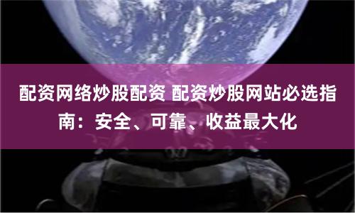配资网络炒股配资 配资炒股网站必选指南：安全、可靠、收益最大化