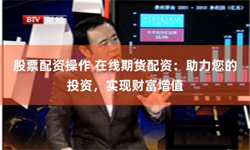 股票配资操作 在线期货配资：助力您的投资，实现财富增值