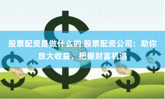 股票配资是做什么的 股票配资公司：助你放大收益，把握财富机遇