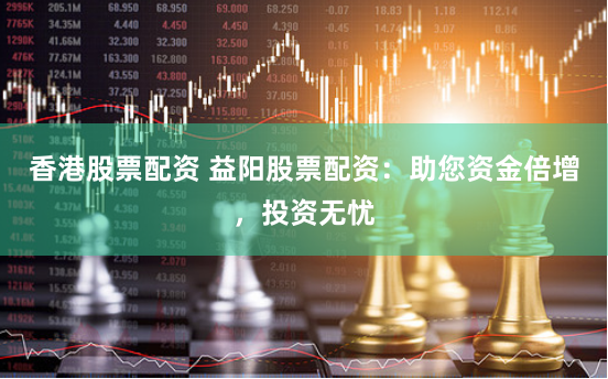 香港股票配资 益阳股票配资：助您资金倍增，投资无忧