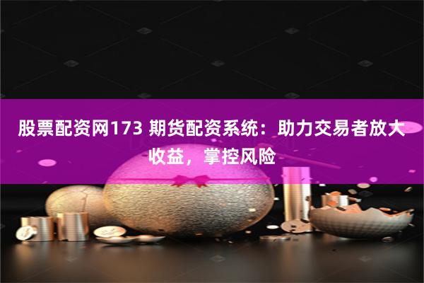 股票配资网173 期货配资系统：助力交易者放大收益，掌控风险