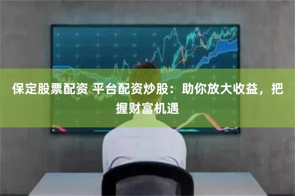 保定股票配资 平台配资炒股:助你放大收益,把握财富机遇
