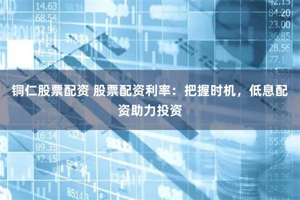 铜仁股票配资 股票配资利率：把握时机，低息配资助力投资