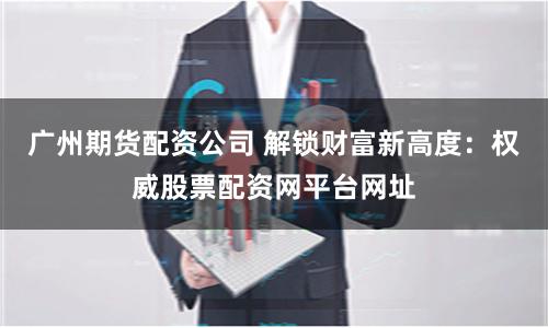 广州期货配资公司 解锁财富新高度：权威股票配资网平台网址