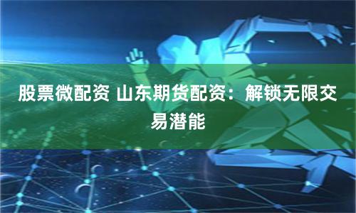 股票微配资 山东期货配资:解锁无限交易潜能