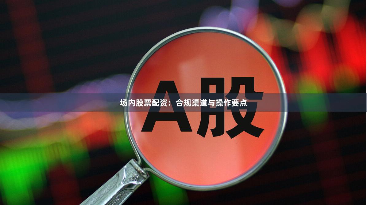 场内股票配资：合规渠道与操作要点